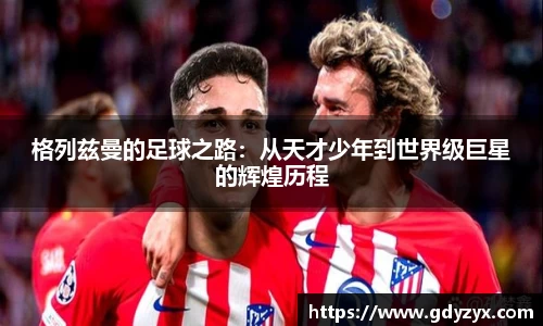 格列兹曼的足球之路：从天才少年到世界级巨星的辉煌历程
