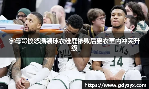 字母哥愤怒撕裂球衣雄鹿惨败后更衣室内冲突升级